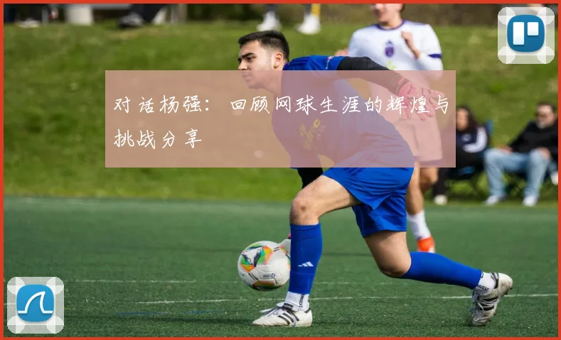 对话杨强：回顾网球生涯的辉煌与挑战分享