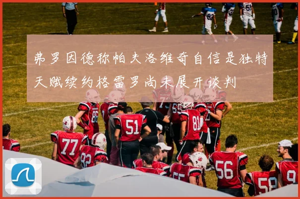 弗罗因德称帕夫洛维奇自信是独特天赋续约格雷罗尚未展开谈判