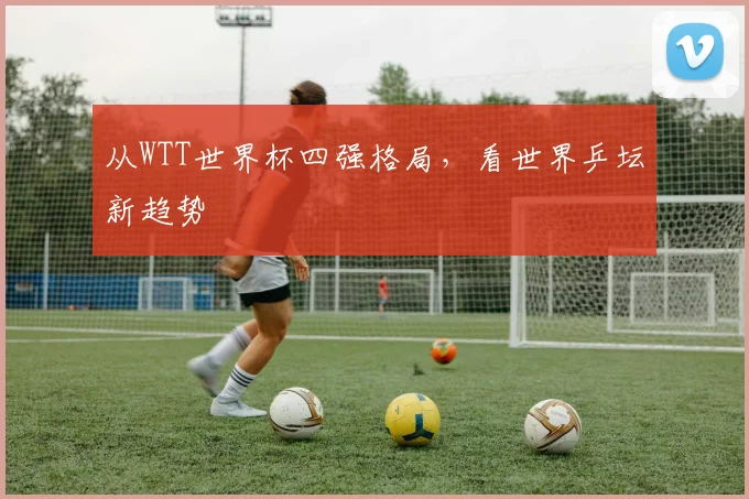 从WTT世界杯四强格局，看世界乒坛新趋势
