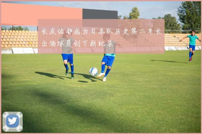 长友佑都成为日本队历史第二年长出场球员创下新纪录