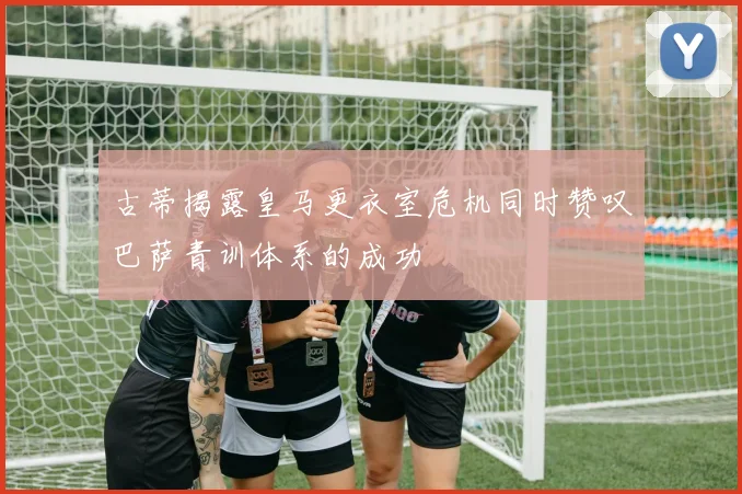 古蒂揭露皇马更衣室危机同时赞叹巴萨青训体系的成功